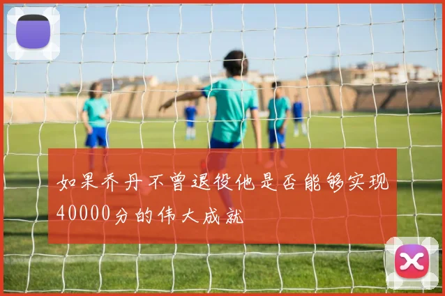 如果乔丹不曾退役他是否能够实现40000分的伟大成就