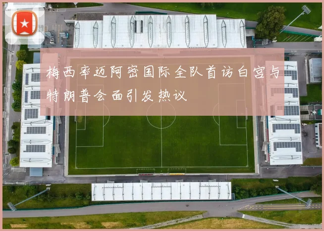 梅西率迈阿密国际全队首访白宫与特朗普会面引发热议