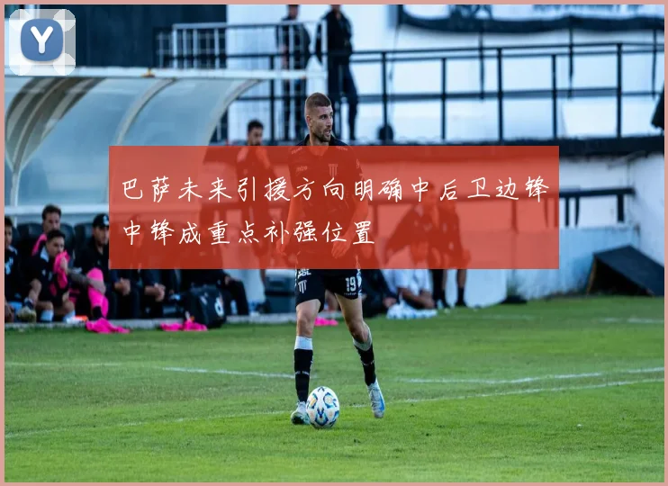 巴萨未来引援方向明确中后卫边锋中锋成重点补强位置