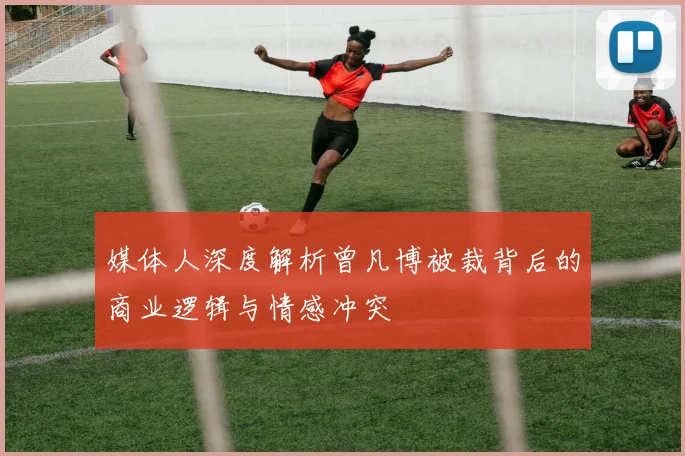 媒体人深度解析曾凡博被裁背后的商业逻辑与情感冲突