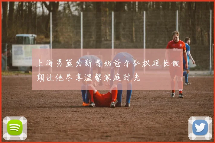 上海男篮为新晋奶爸李弘权延长假期让他尽享温馨家庭时光