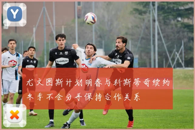 尤文图斯计划明春与科斯蒂奇续约冬季不会分手保持合作关系