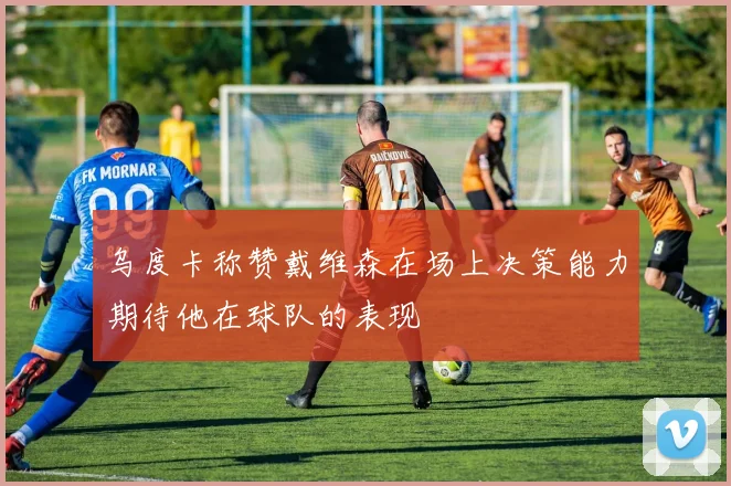 乌度卡称赞戴维森在场上决策能力期待他在球队的表现