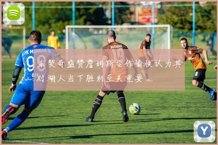 东契奇盛赞詹姆斯合作愉快认为其对湖人当下胜利至关重要
