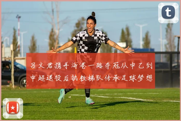 吕文君携手海港一路夺冠从中乙到中超退役后执教梯队传承足球梦想