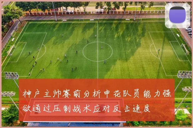 神户主帅赛前分析申花队员能力强欲通过压制战术应对反击速度