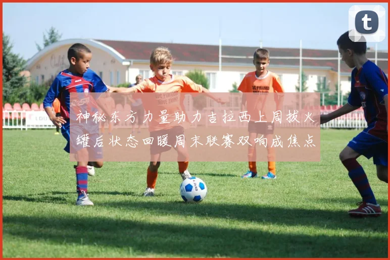 神秘东方力量助力吉拉西上周拔火罐后状态回暖周末联赛双响成焦点