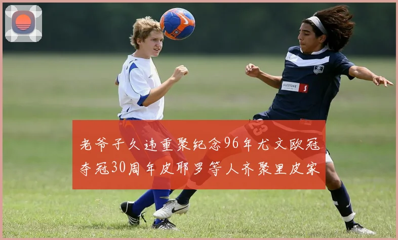 老爷子久违重聚纪念96年尤文欧冠夺冠30周年皮耶罗等人齐聚里皮家
