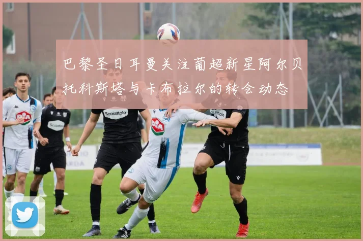 巴黎圣日耳曼关注葡超新星阿尔贝托科斯塔与卡布拉尔的转会动态
