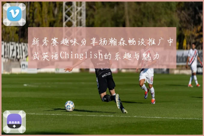 新秀赛趣味分享杨瀚森畅谈推广中式英语Chinglish的乐趣与魅力