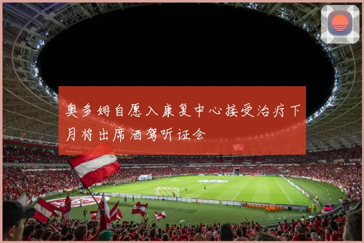 奥多姆自愿入康复中心接受治疗下月将出席酒驾听证会
