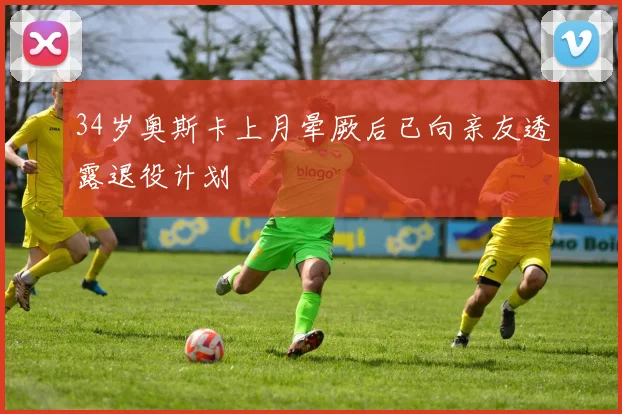 34岁奥斯卡上月晕厥后已向亲友透露退役计划