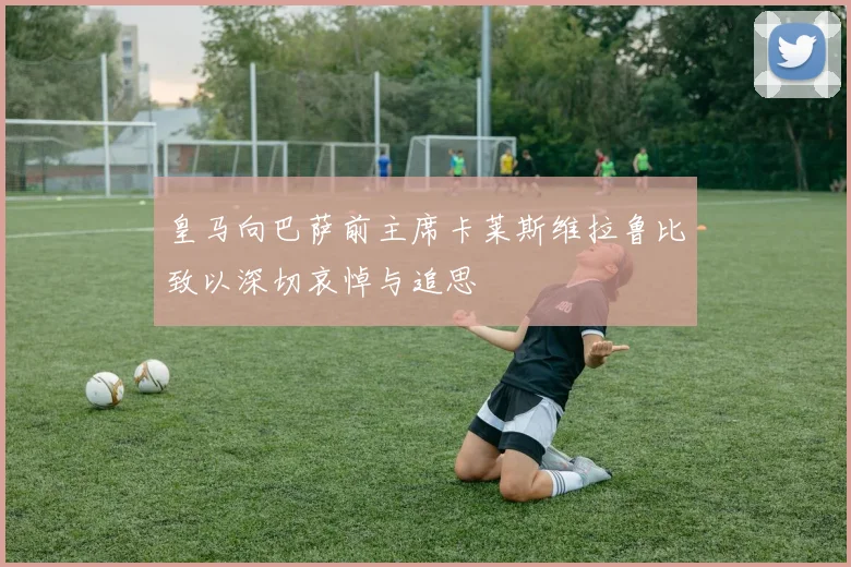 皇马向巴萨前主席卡莱斯维拉鲁比致以深切哀悼与追思
