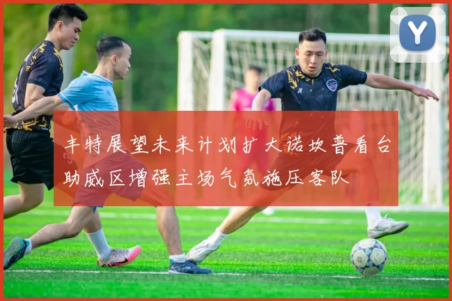 丰特展望未来计划扩大诺坎普看台助威区增强主场气氛施压客队