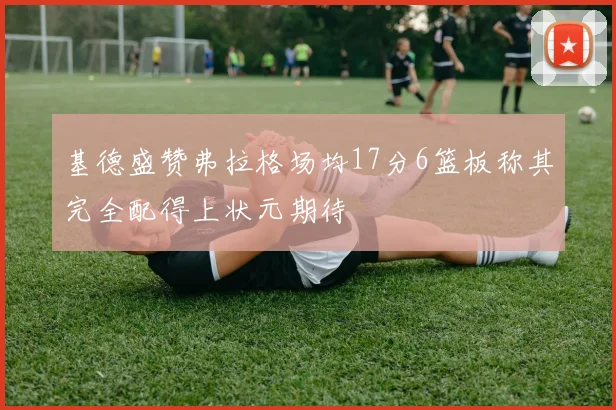 基德盛赞弗拉格场均17分6篮板称其完全配得上状元期待