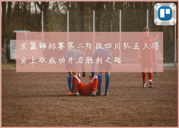 女篮锦标赛第二阶段四川队五人得分上双成功开启胜利之路