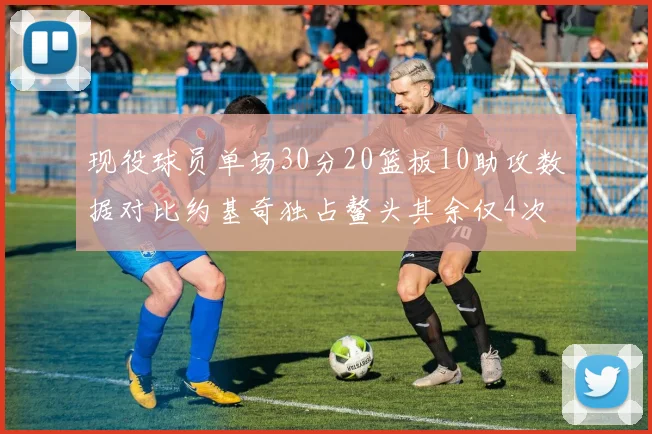 现役球员单场30分20篮板10助攻数据对比约基奇独占鳌头其余仅4次