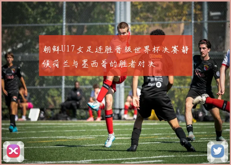 朝鲜U17女足连胜晋级世界杯决赛静候荷兰与墨西哥的胜者对决