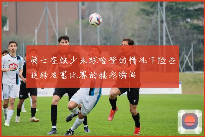 骑士在缺少米球哈登的情况下险些逆转活塞比赛的精彩瞬间