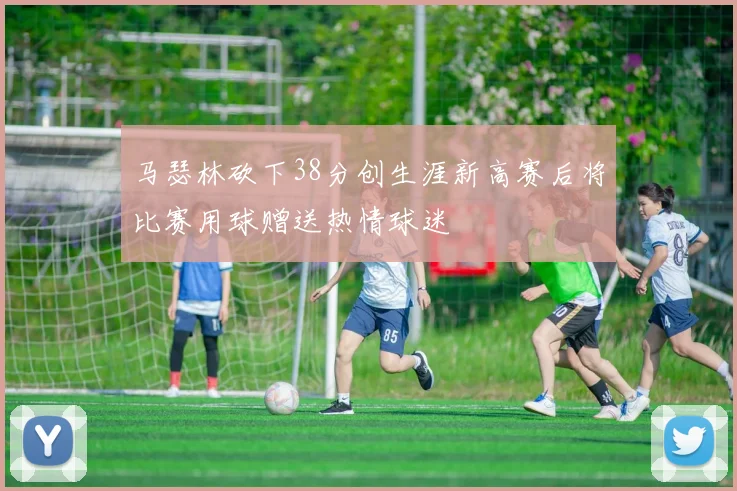 马瑟林砍下38分创生涯新高赛后将比赛用球赠送热情球迷