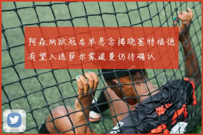阿森纳欧冠名单悬念揭晓塞特福德有望入选萨尔蒙道曼仍待确认