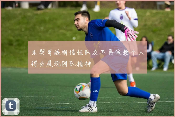 东契奇逐渐信任队友不再依赖个人得分展现团队精神