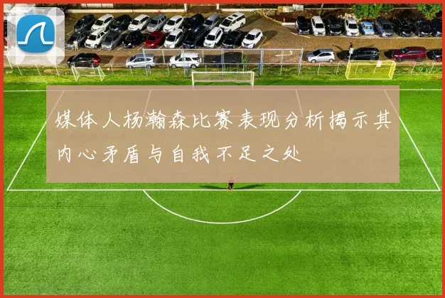 媒体人杨瀚森比赛表现分析揭示其内心矛盾与自我不足之处