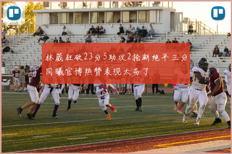 林葳狂砍23分5助攻2抢断绝平三分同曦官博热赞表现太夯了