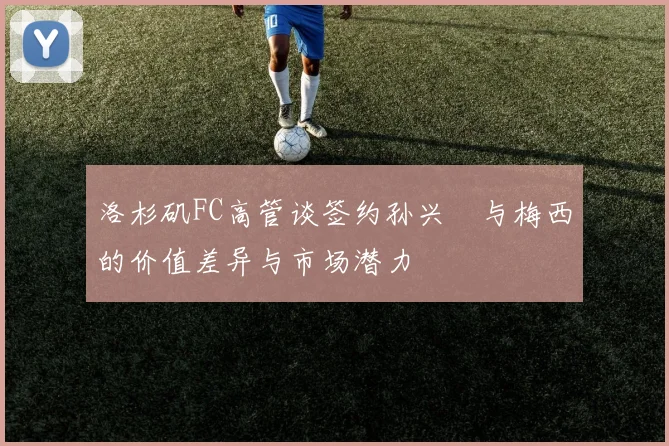 洛杉矶FC高管谈签约孙兴慜与梅西的价值差异与市场潜力